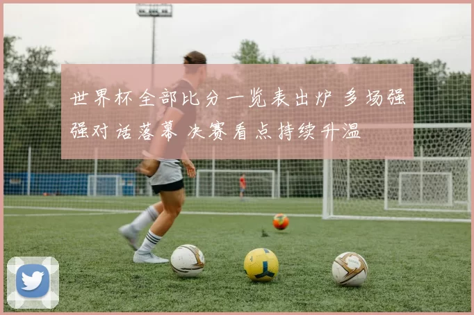 世界杯全部比分一览表出炉 多场强强对话落幕 决赛看点持续升温