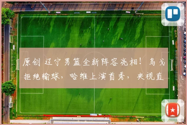 原创 辽宁男篮全新阵容亮相!乌戈拒绝输球,哈维上演首秀,央视直播