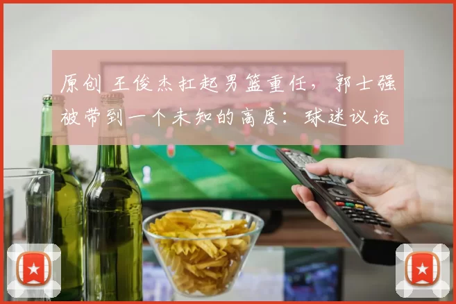 原创 王俊杰扛起男篮重任，郭士强被带到一个未知的高度：球迷议论纷纷