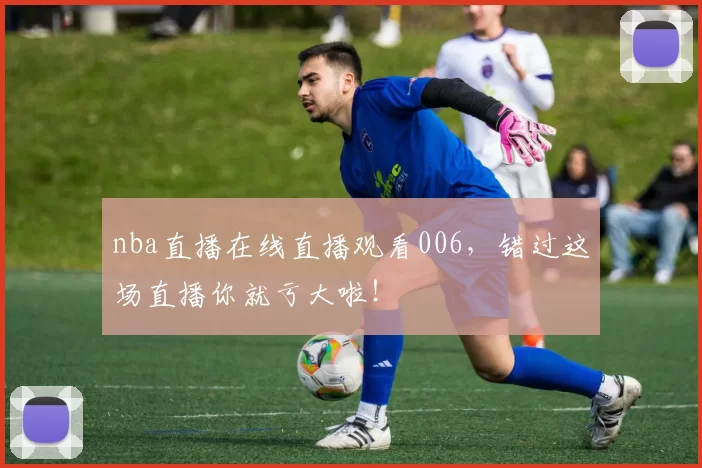nba直播在线直播观看006，错过这场直播你就亏大啦！